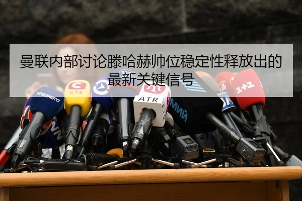 曼联内部讨论滕哈赫帅位稳定性释放出的最新关键信号