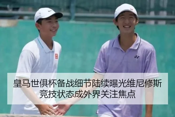 皇马世俱杯备战细节陆续曝光维尼修斯竞技状态成外界关注焦点