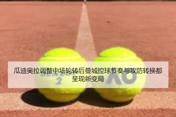 瓜迪奥拉调整中场轮转后曼城控球节奏与攻防转换都呈现新变局